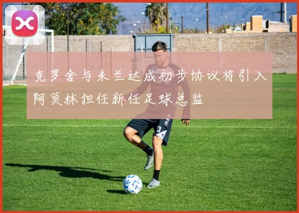 克罗舍与米兰达成初步协议将引入阿莫林担任新任足球总监