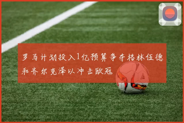 罗马计划投入1亿预算争夺格林伍德和齐尔克泽以冲击欧冠