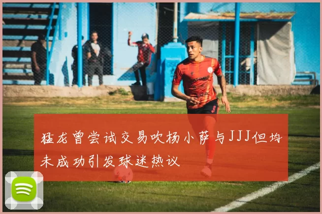 猛龙曾尝试交易吹杨小萨与JJJ但均未成功引发球迷热议