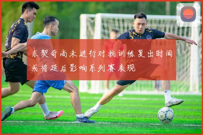 东契奇尚未进行对抗训练复出时间或将延后影响系列赛表现