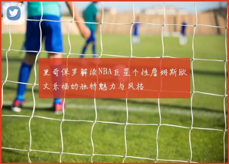 里奇保罗解读NBA巨星个性詹姆斯欧文乐福的独特魅力与风格