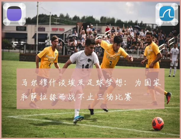 马尔穆什谈埃及足球梦想：为国家和萨拉赫而战不止三场比赛