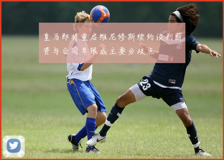 皇马即将重启维尼修斯续约谈判薪资与合同年限成主要分歧点