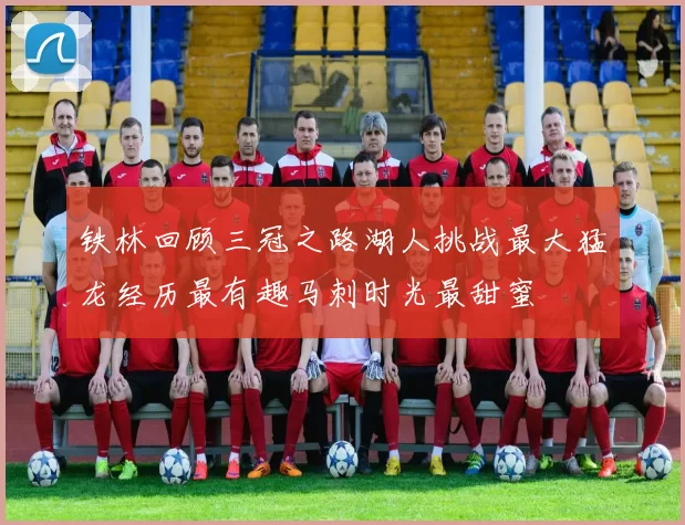 铁林回顾三冠之路湖人挑战最大猛龙经历最有趣马刺时光最甜蜜