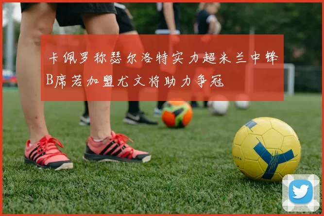 卡佩罗称瑟尔洛特实力超米兰中锋B席若加盟尤文将助力争冠
