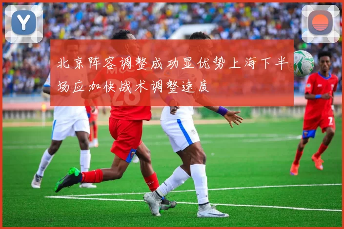 北京阵容调整成功显优势上海下半场应加快战术调整速度