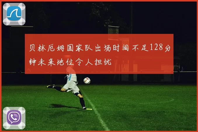 贝林厄姆国家队出场时间不足128分钟未来地位令人担忧
