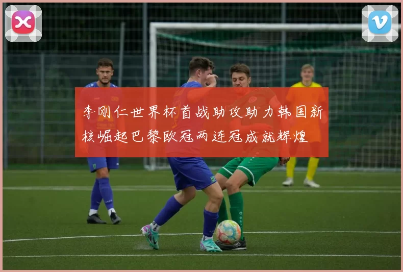 李刚仁世界杯首战助攻助力韩国新核崛起巴黎欧冠两连冠成就辉煌
