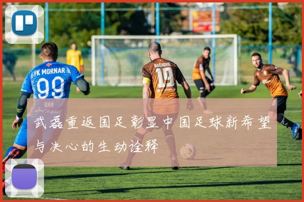 武磊重返国足彰显中国足球新希望与决心的生动诠释