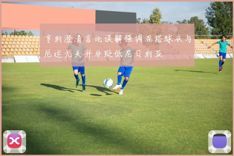 亨利澄清言论误解强调混搭球衣与厄运无关并非贬低尼日利亚