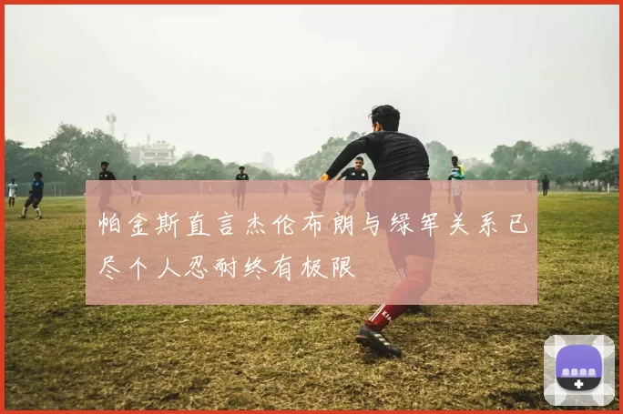 帕金斯直言杰伦布朗与绿军关系已尽个人忍耐终有极限