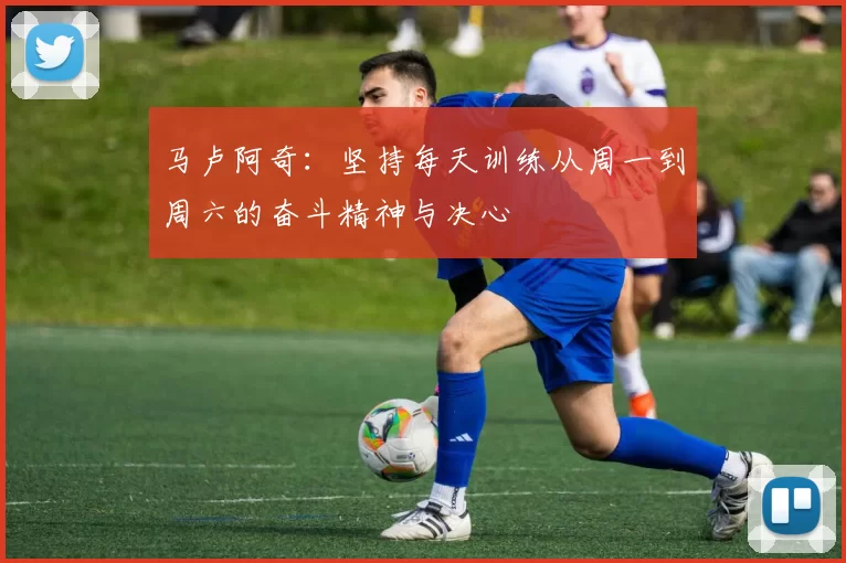 马卢阿奇：坚持每天训练从周一到周六的奋斗精神与决心